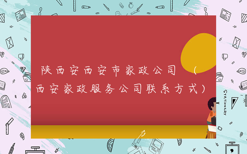 陕西安西安市家政公司 (西安家政服务公司联系方式)
